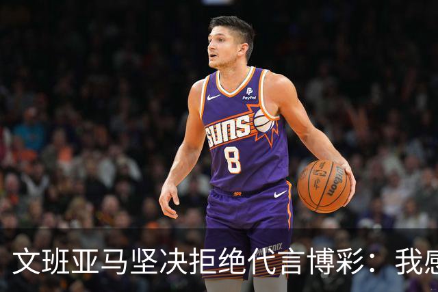 文班亚马坚决拒绝代言博彩：我感到遗憾但尊重每个人的选择